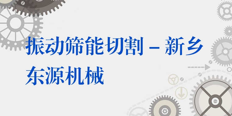 振動篩能切割 - 新鄉(xiāng)東源機(jī)械